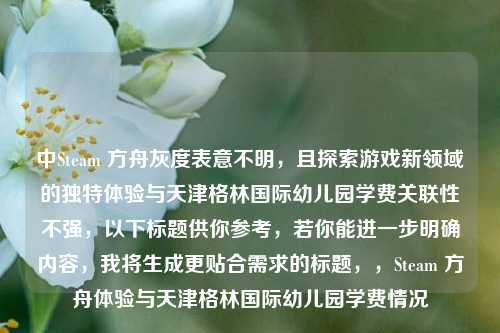 中Steam 方舟灰度表意不明,且探索游戏新领域的独特体验与天津格林国际幼儿园学费关联性不强,以下标题供你参考,若你能进一步明确内容,我将生成更贴合需求的标题,,Steam 方舟体验与天津格林国际幼儿园学费情况