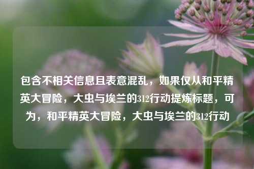 包含不相关信息且表意混乱,如果仅从和平精英大冒险,大虫与埃兰的312行动提炼标题,可为,和平精英大冒险,大虫与埃兰的312行动