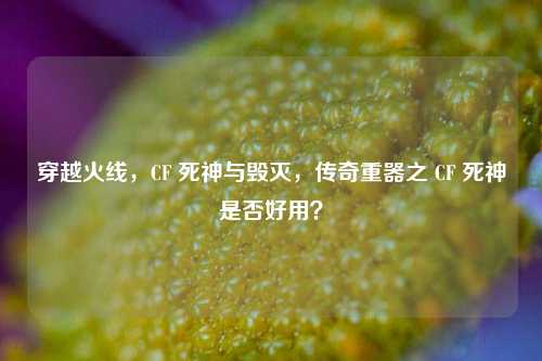 穿越火线,CF 死神与毁灭,传奇重器之 CF 死神是否好用?