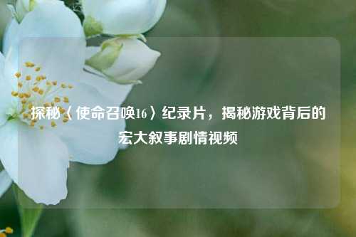 探秘〈使命召唤16〉纪录片，揭秘游戏背后的宏大叙事剧情视频
