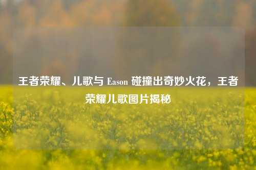 王者荣耀、儿歌与 Eason 碰撞出奇妙火花，王者荣耀儿歌图片揭秘