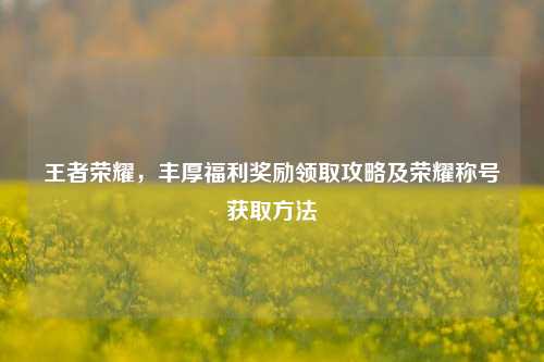 王者荣耀,丰厚福利奖励领取攻略及荣耀称号获取方法