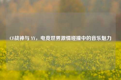 CF战神与 YY,电竞世界激情碰撞中的音乐魅力
