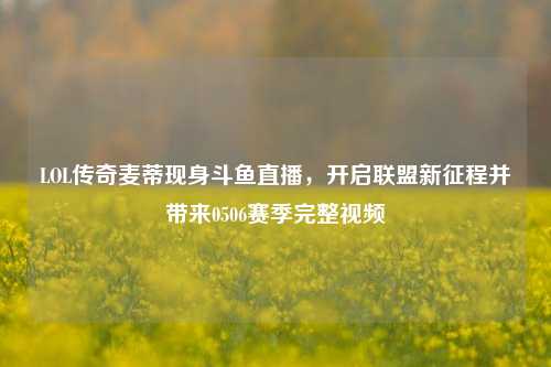 LOL传奇麦蒂现身斗鱼直播,开启联盟新征程并带来0506赛季完整视频