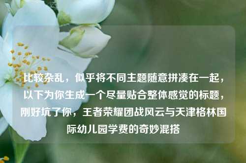 比较杂乱，似乎将不同主题随意拼凑在一起，以下为你生成一个尽量贴合整体感觉的标题，刚好坑了你，王者荣耀团战风云与天津格林国际幼儿园学费的奇妙混搭