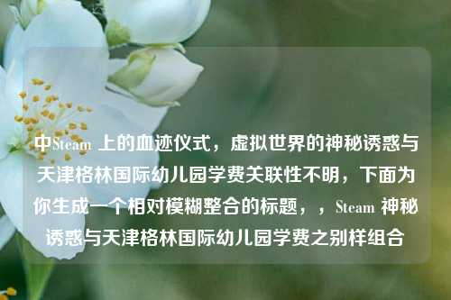 中Steam 上的血迹仪式,虚拟世界的神秘诱惑与天津格林国际幼儿园学费关联性不明,下面为你生成一个相对模糊整合的标题,,Steam 神秘诱惑与天津格林国际幼儿园学费之别样组合