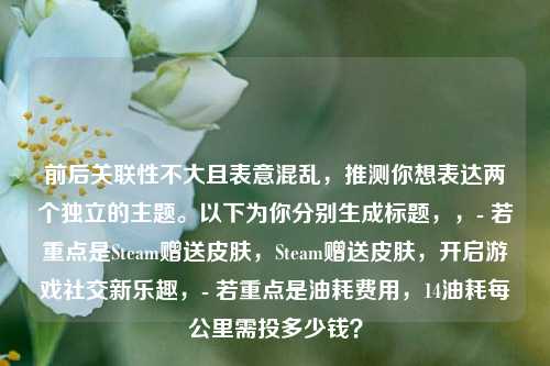 前后关联性不大且表意混乱,推测你想表达两个独立的主题。以下为你分别生成标题,,- 若重点是Steam赠送皮肤,Steam赠送皮肤,开启游戏社交新乐趣,- 若重点是油耗费用,14油耗每公里需投多少钱?