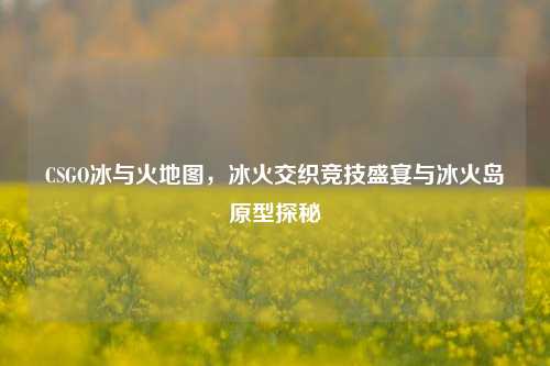 CSGO冰与火地图,冰火交织竞技盛宴与冰火岛原型探秘