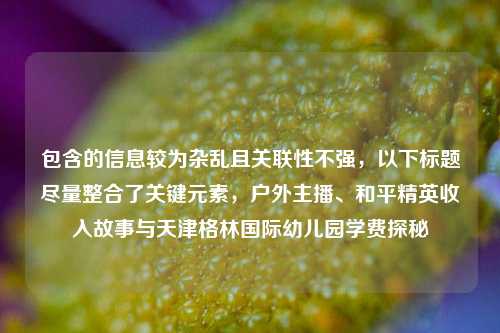 包含的信息较为杂乱且关联性不强,以下标题尽量整合了关键元素,户外主播、和平精英收入故事与天津格林国际幼儿园学费探秘