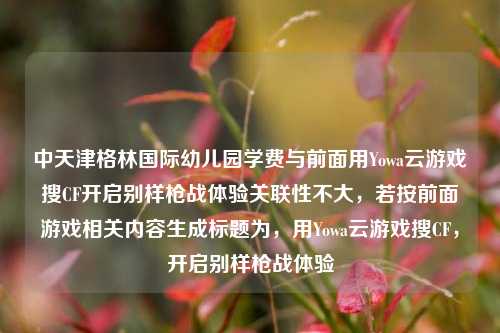 中天津格林国际幼儿园学费与前面用Yowa云游戏搜CF开启别样枪战体验关联性不大，若按前面游戏相关内容生成标题为，用Yowa云游戏搜CF，开启别样枪战体验