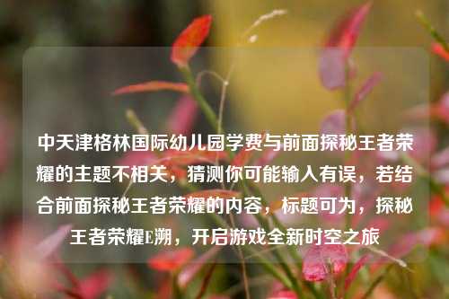 中天津格林国际幼儿园学费与前面探秘王者荣耀的主题不相关,猜测你可能输入有误,若结合前面探秘王者荣耀的内容,标题可为,探秘王者荣耀E溯,开启游戏全新时空之旅
