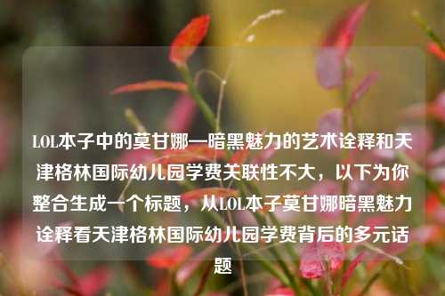 LOL本子中的莫甘娜—暗黑魅力的艺术诠释和天津格林国际幼儿园学费关联性不大,以下为你整合生成一个标题,从LOL本子莫甘娜暗黑魅力诠释看天津格林国际幼儿园学费背后的多元话题