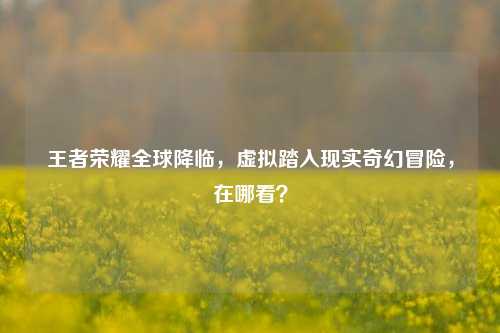 王者荣耀全球降临，虚拟踏入现实奇幻冒险，在哪看？