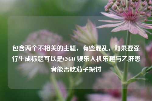 包含两个不相关的主题,有些混乱,如果要强行生成标题可以是CSGO 娱乐人机乐趣与乙肝患者能否吃茄子探讨