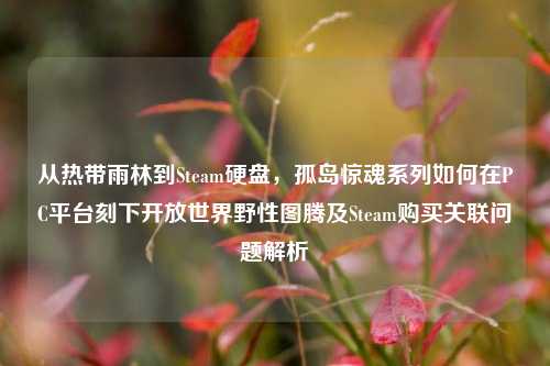 从热带雨林到Steam硬盘，孤岛惊魂系列如何在PC平台刻下开放世界野性图腾及Steam购买关联问题解析