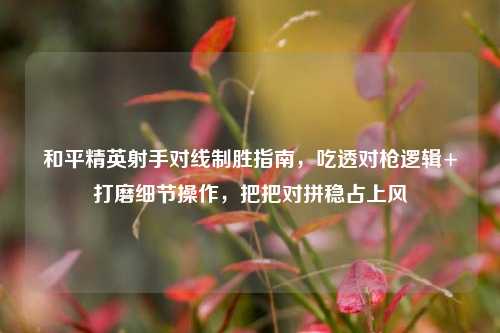 和平精英射手对线制胜指南,吃透对枪逻辑+打磨细节操作,把把对拼稳占上风