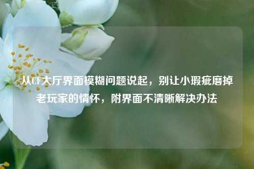 从CF大厅界面模糊问题说起，别让小瑕疵磨掉老玩家的情怀，附界面不清晰解决办法
