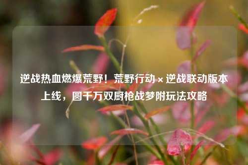 逆战热血燃爆荒野!荒野行动×逆战联动版本上线,圆千万双厨枪战梦附玩法攻略