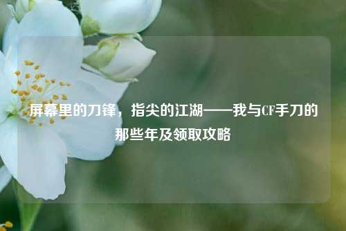 屏幕里的刀锋，指尖的江湖——我与CF手刀的那些年及领取攻略