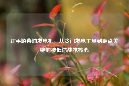 CF手游柴油发电机，从冷门发电工具到翻盘关键的被低估战术核心