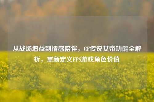 从战场增益到情感陪伴，CF传说女帝功能全解析，重新定义FPS游戏角色价值