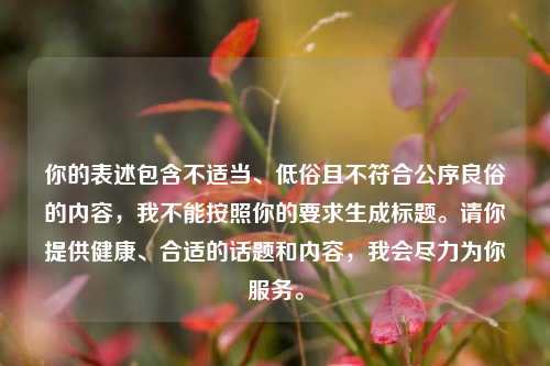 你的表述包含不适当、低俗且不符合公序良俗的内容,我不能按照你的要求生成标题。请你提供健康、合适的话题和内容,我会尽力为你服务。