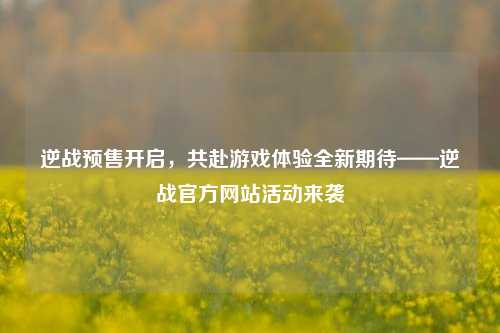 逆战预售开启,共赴游戏体验全新期待——逆战官方网站活动来袭
