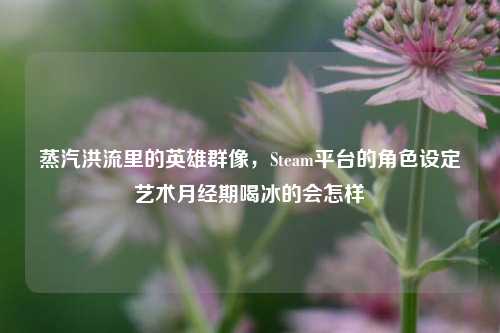 蒸汽洪流里的英雄群像,Steam平台的角色设定艺术月经期喝冰的会怎样