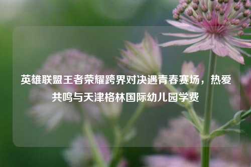 英雄联盟王者荣耀跨界对决遇青春赛场,热爱共鸣与天津格林国际幼儿园学费
