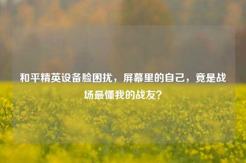 和平精英设备脸困扰,屏幕里的自己,竟是战场最懂我的战友?