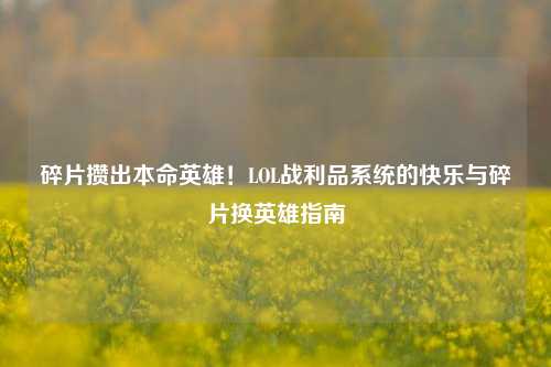 碎片攒出本命英雄！LOL战利品系统的快乐与碎片换英雄指南