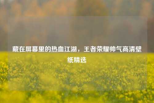 藏在屏幕里的热血江湖，王者荣耀帅气高清壁纸精选