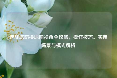 逆战塔防换地图视角全攻略，操作技巧、实用场景与模式解析