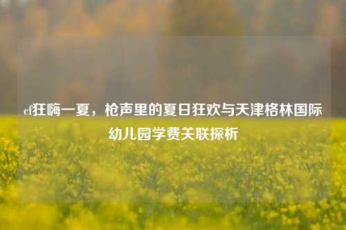 cf狂嗨一夏，枪声里的夏日狂欢与天津格林国际幼儿园学费关联探析
