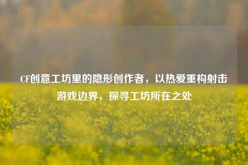 CF创意工坊里的隐形创作者，以热爱重构射击游戏边界，探寻工坊所在之处