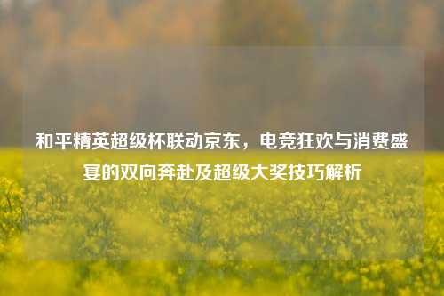 和平精英超级杯联动京东，电竞狂欢与消费盛宴的双向奔赴及超级大奖技巧解析