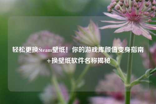 轻松更换Steam壁纸！你的游戏库颜值变身指南+换壁纸软件名称揭秘