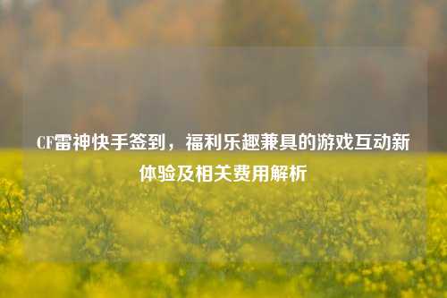 CF雷神快手签到，福利乐趣兼具的游戏互动新体验及相关费用解析