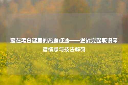 藏在黑白键里的热血征途——逆战完整版钢琴谱情感与技法解码