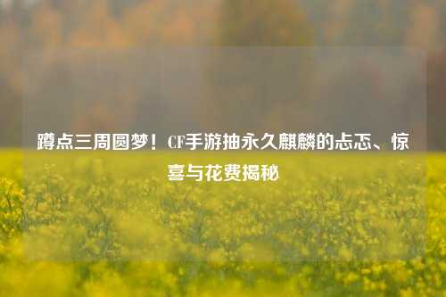 蹲点三周圆梦！CF手游抽永久麒麟的忐忑、惊喜与花费揭秘
