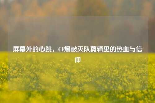 屏幕外的心跳，CF爆破灭队剪辑里的热血与信仰