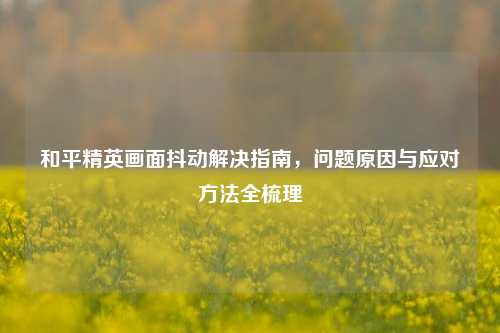 和平精英画面抖动解决指南，问题原因与应对方法全梳理