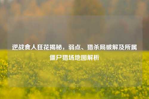 逆战食人狂花揭秘，弱点、猎杀局破解及所属僵尸猎场地图解析