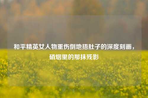 和平精英女人物重伤倒地捂肚子的深度刻画，硝烟里的那抹残影