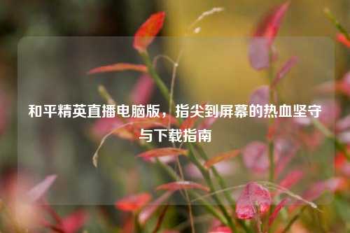 和平精英直播电脑版，指尖到屏幕的热血坚守与下载指南