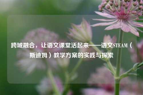 跨域融合，让语文课堂活起来——语文STEAM（斯迪姆）教学方案的实践与探索