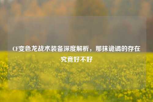 CF变色龙战术装备深度解析,那抹诡谲的存在究竟好不好