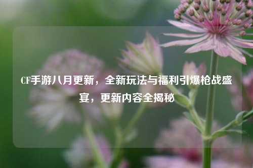 CF手游八月更新,全新玩法与福利引爆枪战盛宴,更新内容全揭秘