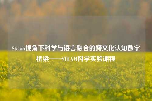 Steam视角下科学与语言融合的跨文化认知数字桥梁——STEAM科学实验课程