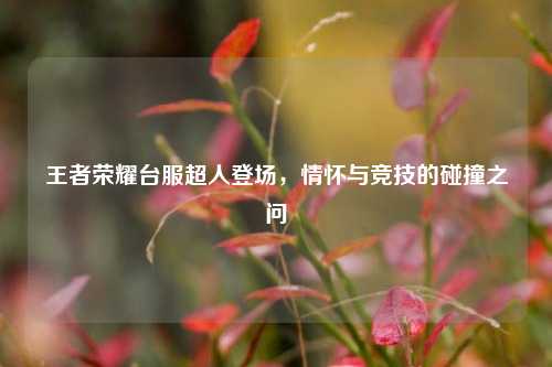 王者荣耀台服超人登场,情怀与竞技的碰撞之问